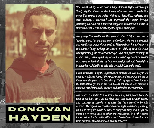 Picture of Donovan Hayden:
"The recent killings of Ahmaud Arbery, Breonna Tayler, and George Floyd reignited the anger that I share with many black people. The anger that comes from being victims to degrading, reckless, and racist policing. I channeled and expressed that anger through protesting on June 1st. I marched, sang, and listened with others to mourn the lives lost and challenge the systems kiling us. 
The group that continued the protests after 6"30 pm was not a "splinter group" of agitators from out-of-town. We were a peaceful and multiracial group of hudnreds of Pittsburghers that only wanted to continue freely walking our streets in solidarity with the other cities protesting  the murder of George Floyd and police brutality. As a black man, I have spent my whole life watching police dominate our streets and intimidate me in my own neighborhood. That night, i intended to reclaim the streets with my neighbords and friends..."