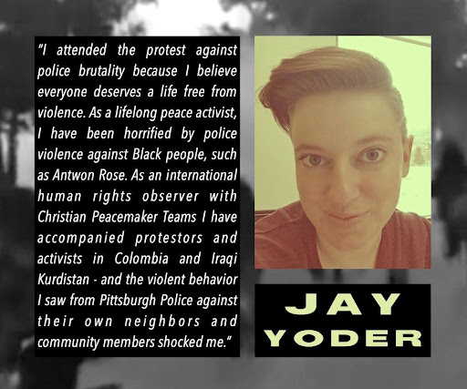 Photo of Jay Yoder
Text: "I attended the protest against police brutality becuase I believe everyone deserves a life free from violence. As a lifelong peace activist, I have been horrified by police violence against Black people, such as Antwon Rose. As an international human rights observer with Christian Peacemaker Teams I have accompanied protestors and activists in Colombia and Iraqi Kurdistan - and the violent behavior I saw from Pittsburgh Police against their own neighbors and community members shocked me."